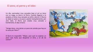 El asno, el perro y el lobo
Un día, caminaban muy cansados bajo el sol un Asno
con su carga, su Amo y el Perro. Cuando llegaron a la
pradera, el Amo muy cansado se echó a dormir. El Burro
se alejó un poco y se puso a pastar tranquilamente, por
otro lado, el Perro que estaba muy cansado y
hambriento, le dijo al Asno:
"Amigo Asno, ¿me darías un poco de comida que hay en
la cesta por favor?“
El Burro le respondió: "Mejor, ¿por qué no esperas un
poco más hasta que despierte el Amo, y te dé de
comer?"
 