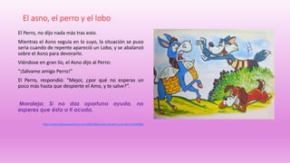 El asno, el perro y el lobo
El Perro, no dijo nada más tras esto.
Mientras el Asno seguía en lo suyo, la situación se puso
seria cuando de repente apareció un Lobo, y se abalanzó
sobre el Asno para devorarlo.
Viéndose en gran lío, el Asno dijo al Perro:
"¡Sálvame amigo Perro!"
El Perro, respondió: "Mejor, ¿por qué no esperas un
poco más hasta que despierte el Amo, y te salve?”.
Moraleja: Si no das oportuna ayuda, no
esperes que ésta a ti acuda.
http://www.fabulasparaninos.com/2014/08/el-asno-el-perro-y-el-lobo.html#7865
 