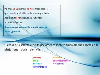 Pel mar se us avança - la host macilenta ()
que branda amb el bran de la nau que la du.
Adéu, oh tu, Amèrica, terra furienta!
Som dèbils per tu.
Germans que en la platja plorant espereu,
Ploreu, ploreu!




•
    Retorn dels soldats vençuts per Amèrica mentre diuen als que esperen a la
platja que plorin per ells.

                            Sinalefa          Anàfora
                            Elisió            Encavalcament
                            Tornada           Al·literació
                            Personificació
 