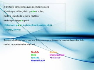 (F)De tants com en manquen duem la memòria
(F)de lo que sofrien, de lo que hem sofert,
(G)de la trista lluita sense fe ni glòria
(H)d'un poble que es perd.
(C)Germans que en la platja plorant espereu,elisió
(c)Ploreu, ploreu!



Recorda el soldats morts per una lluita que no era la seva, la pena de la pèrdua dels
soldats mort en una batalla inútil.


                                Sinalefa         Anàfora
                                Elisió           Encavalcament
                                Tornada          Al·literació
                                Personificació
 