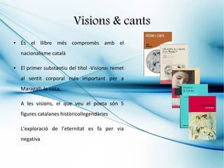 Visions & cants
●   És el llibre més compromès amb el
    nacionalisme català

●   El primer substantiu del títol -Visions- remet
    al sentit corporal més important per a
    Maragall: la vista.

    A les visions, el que veu el poeta són 5
    figures catalanes històricollegendàries

    L'exploració de l'eternitat es fa per via
    negativa
 