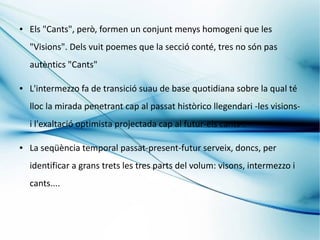 ●   Els "Cants", però, formen un conjunt menys homogeni que les
    "Visions". Dels vuit poemes que la secció conté, tres no són pas
    autèntics "Cants"

●   L'intermezzo fa de transició suau de base quotidiana sobre la qual té
    lloc la mirada penetrant cap al passat històrico llegendari -les visions-
    i l'exaltació optimista projectada cap al futur-els cants-.

●   La seqüència temporal passat-present-futur serveix, doncs, per
    identificar a grans trets les tres parts del volum: visons, intermezzo i
    cants....
 