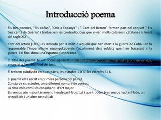Introducció poema
Els tres poemes, "Els adéus", "Oda a Espanya" i " Cant del Retorn" formen part del conjunt " Els
tres cants de Guerra" i tradueixen les contradiccions que vivien molts catalans i catalanes a Finals
del segle XIX

Cant del retorn (1899) es lamenta per la mort d'aquells que han mort a la guerra de Cuba i en fa
responsable l'imperialisme espanyol,apareix l'acolliment dels soldats que han fracassat a la
guerra i al final dona una espurna d'esperança.

El títol del poema té un doble significat: el del retorn dels soldats i el del retorn de la vida,
anunciat a l'estrofa final del text.

El trobem subdividit en dues parts, les estrofes 1 a 4 i les estrofes 5 i 6

El poema està escrit en primera persona del plural.
Consta de sis estrofes, amb diferent nombre de versos.
La rima més comú és consonant i d'art major.
Els versos són majoritàriament hendecasíl·labs, tot i que trobem tres versos heptasíl·labs, un
tetrasíl·lab i un altre octosíl·lab
 