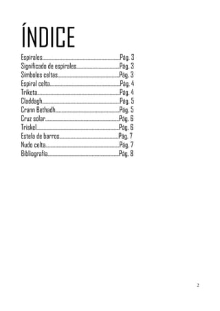 ÍNDICE
Espirales……………………………………………………...Pág. 3
Significado de espirales……………………………..Pág. 3
Símbolos celtas…………………………………………..Pág. 3
Espiral celta………………………………………………...Pág. 4
Triketa………………………………………………………….Pág. 4
Claddagh………………………………………………………Pág. 5
Crann Bethadh…………………………………………….Pág. 5
Cruz solar……………………………………………………Pág. 6
Triskel………………………………………………………….Pág. 6
Estela de barros…………………………………………Pág. 7
Nudo celta……………………………………………………Pág. 7
Bibliografía………………………………………………….Pág. 8




                                              2
 