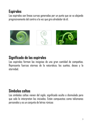 Espirales
Las espirales son líneas curvas generadas por un punto que se va alejando
progresivamente del centro a la vez que gira alrededor de él.




Significado de las espirales
Las espirales forman las insignias de una gran cantidad de compañías.
Representa fuerzas eternas de la naturaleza, los sueños, deseo y la
eternidad.




Símbolos celtas
Los símbolos celtas vienen del sigilo, significado oculto o disimulado para
que solo lo interpreten los iniciados. Están compuestos como talismanes
personales y es un conjunto de letras rúnicas




                                                                          3
 