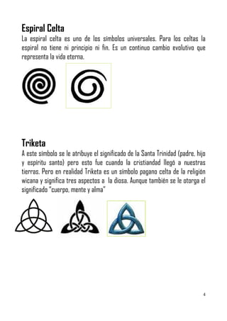 Espiral Celta
La espiral celta es uno de los símbolos universales. Para los celtas la
espiral no tiene ni principio ni fin. Es un continuo cambio evolutivo que
representa la vida eterna.




Triketa
A este símbolo se le atribuye el significado de la Santa Trinidad (padre, hijo
y espíritu santo) pero esto fue cuando la cristiandad llegó a nuestras
tierras. Pero en realidad Triketa es un símbolo pagano celta de la religión
wicana y significa tres aspectos a la diosa. Aunque también se le otorga el
significado “cuerpo, mente y alma”




                                                                             4
 