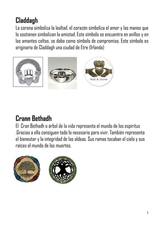 Claddagh
La corona simboliza la lealtad, el corazón simboliza el amor y las manos que
lo sostienen simbolizan la amistad. Este símbolo se encuentra en anillos y en
los amantes celtas, se daba como símbolo de compromiso. Este símbolo es
originario de Claddagh una ciudad de Etre (Irlanda)




Crann Bethadh
El Cran Bethadh o árbol de la vida representa el mundo de los espíritus
.Gracias a ella consiguen todo lo necesario para vivir. También representa
el bienestar y la integridad de las aldeas. Sus ramas tocaban el cielo y sus
raíces el mundo de los muertos.




                                                                               5
 