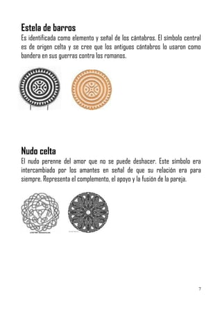 Estela de barros
Es identificada como elemento y señal de los cántabros. El símbolo central
es de origen celta y se cree que los antiguos cántabros lo usaron como
bandera en sus guerras contra los romanos.




Nudo celta
El nudo perenne del amor que no se puede deshacer. Este símbolo era
intercambiado por los amantes en señal de que su relación era para
siempre. Representa el complemento, el apoyo y la fusión de la pareja.




                                                                         7
 