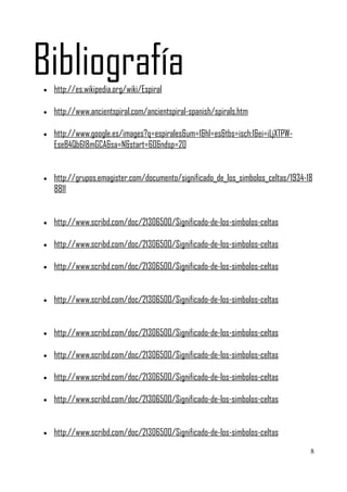 Bibliografía
•   http://es.wikipedia.org/wiki/Espiral

•   http://www.ancientspiral.com/ancientspiral-spanish/spirals.htm

•   http://www.google.es/images?q=espirales&um=1&hl=es&tbs=isch:1&ei=iLjXTPW-
    EseB4Qb618mGCA&sa=N&start=60&ndsp=20


•   http://grupos.emagister.com/documento/significado_de_los_simbolos_celtas/1934-18
    8811


•   http://www.scribd.com/doc/21306500/Significado-de-los-simbolos-celtas

•   http://www.scribd.com/doc/21306500/Significado-de-los-simbolos-celtas

•   http://www.scribd.com/doc/21306500/Significado-de-los-simbolos-celtas


•   http://www.scribd.com/doc/21306500/Significado-de-los-simbolos-celtas


•   http://www.scribd.com/doc/21306500/Significado-de-los-simbolos-celtas

•   http://www.scribd.com/doc/21306500/Significado-de-los-simbolos-celtas

•   http://www.scribd.com/doc/21306500/Significado-de-los-simbolos-celtas

•   http://www.scribd.com/doc/21306500/Significado-de-los-simbolos-celtas


•   http://www.scribd.com/doc/21306500/Significado-de-los-simbolos-celtas
                                                                                   8
 