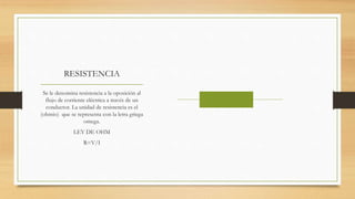 RESISTENCIA
Se le denomina resistencia a la oposición al
flujo de corriente eléctrica a través de un
conductor. La unidad de resistencia es el
(ohmio) que se representa con la letra griega
omega.
LEY DE OHM
R=V/I
 
