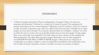 DESEMSAMBLE
• .Utilizar la manila antiestática*.Hacer un diagnóstico al equipo*.Tener a la mano los
manuales del fabricante*.Verificar los voltajes de la fuente de poder*.No manipular las
tarjetas electrónicas de los contactos(pines).*.Despejar el área de trabajo.*.Antes de conectar
el cable de poder asegurarnos que todos los cables estén buen puestos.*.Trabajar en un lugar
amplio yen una mesa cómoda.*.La corriente eléctrica debe ser confiable y estática.*.La torre
no debe de estar en el piso sino en el mueble donde tiene el resto del equipo.*.Cada equipo
debe estar conectado a un regulador*.No debe dejar los discos dentro de las unidades de
almacenamiento.*.No debe desconectarse ningún dispositivo sino ha sido apagada la
torre.DESMONTAJE DEL COMPUTADOR:Apague y Desconecte la energía de su
computador con mucho cuidado y todos los dispositivos periféricos del computado como
son el cable de fuente de poder, el ratón el teclado, el mouse, el escanear, la impres
 