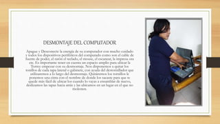 DESMONTAJE DEL COMPUTADOR
Apague y Desconecte la energía de su computador con mucho cuidado
y todos los dispositivos periféricos del computado como son el cable de
fuente de poder, el ratón el teclado, el mouse, el escanear, la impresa ora
etc. Es importante tener en cuenta un espacio amplio para ubicar la
Torrey empezar con su desmontaje. Nos disponemos a quitar los
tonillos de cada tapa lateral o gabinete, con ayuda del destornillador que
utilizaremos a lo largo del desmontaje. Quitáremos los tornillos le
ponemos una cinta con el nombre de donde los sacaste para que te
quede más fácil de ubicar los cuando lo vayas a ensamblar de nuevo,
deslizamos las tapas hacia atrás y las ubicamos en un lugar en el que no
molesten.
 