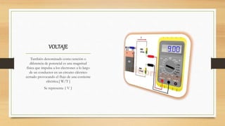 VOLTAJE
También denominado como tención o
diferencia de potencial es una magnitud
física que impulsa a los electrones a lo largo
de un conductor en un circuito eléctrico
cerrado provocando el flujo de una corriente
eléctrica.[ W/T ]
Se representa { V }
 