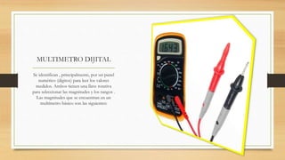 MULTIMETRO DIJITAL
Se identifican , principalmente, por un panel
numérico (dígitos) para leer los valores
medidos. Ambos tienen una llave rotativa
para seleccionar las magnitudes y los rangos .
Las magnitudes que se encuentran en un
multímetro básico son las siguientes:
 