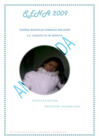 SENA 2009
     SANDRA MAGNOLIA LOMBANA MALAGON

         C.C 1022352724 DE BOGOTA




            TECNICA EN SISTEMA

                    INSTRUCTOR: ALFONSO CARO




AUTOBIOGRAFÍA: SANDRA LOMBANA
 