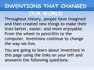 INVENTIONS THAT CHANGED
OUR WORLD
Throughout history, people have imagined
and then created new things to make their
lives better, easier, and more enjoyable.
From the wheel to penicillin to the
computer, inventions continue to change
the way we live.
You are going to learn about inventions in
this page using the links on your left and
answerin the following questions:
 