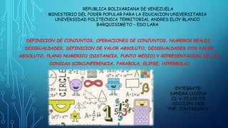 REPUBLICA BOLIVARIANA DE VENEZUELA
MINISTERIO DEL PODER POPULAR PARA LA EDUCACION UNIVERSITARIA
UNIVERSIDAD POLITECNICA TERRITORIAL ANDRES ELOY BLANCO
BARQUISIMETO – EDO LARA
DEFINICION DE CONJUNTOS, OPERACIONES DE CONJUNTOS, NUMEROS REALES,
DESIGUALDADES, DEFINICION DE VALOR ABSOLUTO, DESIGUALDADES CON VALOR
ABSOLUTO, PLANO NUMERICO (DISTANCIA, PUNTO MEDIO) Y REPRESENTACION DE LAS
CONICAS (CIRCUNFERENCIA, PARABOLA, ELIPSE, HIPERBOLA)
INTEGRATE:
SANDRA LUCENA
CI: V-25.139.715
SECCION: 0401
PNF: CONTADURIA
 