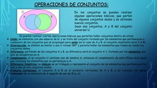 OPERACIONES DE CONJUNTOS:
Es posible realizar ciertas operaciones básicas que permiten hallar conjuntos dentro de otros:
 Unión: se simboliza con una especie de U, y se trata del conjunto formado por los elementos que pertenezcan a
cualquiera de los conjuntos que se propongan para unión (en el caso de A y B, el conjunto resultante será A U B).
 Intersección: su símbolo es similar a una U rotada 180° y permite hallar los elementos que tienen en común los
conjuntos dados.
 Diferencia: partiendo de los conjuntos A y B, su diferencia será el conjunto A , formado por los elementos que
solo se encuentren en A.
 Complemento: si un conjunto U contiene uno de nombre A, entonces el complemento de este último será aquel
que contenga los elementos que no pertenecen a A.
 Diferencia Simétrica: su símbolo es un triángulo y representa el conjunto de los elementos que pertenezcan tan
solo a uno de dos conjuntos dados.
 Producto Cartesiano: el conjunto A x B es el producto cartesiano de A y B, y se consigue con pares
ordenados de un elemento de A seguido de uno de B (a, b).
En los conjuntos se pueden realizar
algunas operaciones básicas, que parten
de algunos conjuntos dados y se obtienen
nuevos conjuntos.
Sean dos conjuntos, A y B del conjunto
universal U.
 