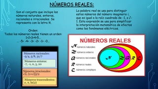 NÚMEROS REALES:
Son el conjunto que incluye los
números naturales, enteros,
racionales e irracionales. Se
representa con la letra ℜ.
La palabra real se usa para distinguir
estos números del número imaginario i,
que es igual a la raíz cuadrada de -1, o √-
1. Esta expresión se usa para simplificar
la interpretación matemática de efectos
como los fenómenos eléctricos.
Orden:
Todos los números reales tienen un orden:
1>2>3>4>5…
… -5< -4< -3< -2< -1< -0…
 