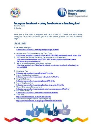 Face your facebook – using facebook as a teaching tool
Sandra Luna
IH Porto
Here are a few links I suggest you take a look at. These are only some
examples. If you have others you’d like to share, please visit our facebook
page 
List of Links
IH Porto Portugal
https://www.facebook.com/ihporto.portugal?fref=ts
Setting up a Facebook Group for Your Class
http://www.youtube.com/watch?v=cm0aDPRHiQA&feature=channel_video_title
100 Ways You Should Be Using Facebook in Your Classroom
http://www.onlinecollege.org/2009/10/20/100-ways-you-should-be-using-
facebook-in-your-classroom/
Ways to use Facebook effectively in class
http://www.zdnet.com/blog/igeneration/ways-to-use-facebook-effectively-in-
class/15269
English is Fun
https://www.facebook.com/EnglishIF?fref=ts
Learn English Conversation
https://www.facebook.com/Learn.English.TV?fref=ts
EnglishClub.com
https://www.facebook.com/englishclub?fref=ts
Learn English online
https://www.facebook.com/english.learning.online?fref=ts
Smart Classroom Management
https://www.facebook.com/smartclassroommanagement?fref=ts
EFL Classroom 2.0
https://www.facebook.com/eflclassroom20?fref=ts
TEFL.net
https://www.facebook.com/tefl.net?fref=ts
Educators using Facebook (closed group)
https://www.facebook.com/groups/7036945291/?fref=ts
 