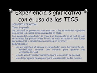 Experiencia significativa
con el uso de las TICS
CONCEPTULIZACIÓN:
Tema: La poesía
Se utilizará un proyector para mostrar a los estudiantes ejemplos
de poemas los cuales serán analizados en clase.
Con ayuda del computador se creará un documento en el cual se irán
recopilando las producciones líricas de cada estudiante para luego
ser expuestas y compartidas en un blog en internet.
DESARROLLO:
• Los estudiantes utilizarán el computador como herramienta de
aprendizaje; crearán una carpeta para guardar sus
creaciones líricas.
• Uso de Word y sus herramientas para la creación de poemas.
• Uso del programa Powerpoint para la exposición de los mismos.