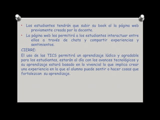 • Los estudiantes tendrán que subir su book al la página web
previamente creada por la docente.
• La página web les permitirá a los estudiantes interactuar entre
ellos a través de chats y compartir experiencias y
sentimientos.
CIERRE:
El uso de las TICS permitirá un aprendizaje lúdico y agradable
para los estudiantes, estarán al día con los avances tecnológicos y
su aprendizaje estará basado en lo vivencial lo que implica crear
una experiencia en la que el alumno puede sentir o hacer cosas que
fortalezcan su aprendizaje.