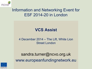 Information and Networking Event for 
ESF 2014-20 in London 
VCS Assist 
4 December 2014 – The Lift, White Lion 
Street London 
sandra.turner@ncvo.org.uk 
www.europeanfundingnetwork.eu 
 