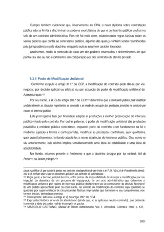 100
Cumpre também evidenciar que, inversamente ao CPA, o novo diploma sobre contratação
pública não se limita a discriminar os poderes exorbitantes de que o contraente público usufrui no
seio de um contrato administrativo. Pois ele foi mais além, estabelecendo regras básicas sobre os
vários poderes que confia ao contratante público, algumas das quais já vinham sendo reconhecidas
pela jurisprudência e pela doutrina, enquanto outras assumem carácter inovador.
Analisemos, então, o conteúdo de cada um dos poderes enunciados e determinemos até que
ponto eles são ou não exorbitantes em comparação aos dos contratos de direito privado.
5.3.1- Poder de Modificação Unilateral
Conforme estipula o artigo 311.º do CCP, a modificação do contrato pode dar-se por via
negocial, por decisão judicial ou arbitral, ou por actuação do poder de modificação unilateral da
Administração.103
Por seu turno, a al. c) do artigo 302.º do CCP104 determina que o contraente público pode modificar
unilateralmente as cláusulas respeitantes ao conteúdo e ao modo de execução das prestações previstas no contrato por
razões de interesse público.
Esta prerrogativa tem por finalidade adaptar as prestações à melhor prossecução do interesse
público visado pelo contrato. Por outras palavras, o poder de modificação unilateral das prestações
possibilita à entidade pública contratante, enquanto parte do contrato, com fundamento na lei e
mediante sujeição a limites e contrapartidas, modificar as prestações contratuais, quer qualitativa,
quer quantitativamente, tentando adaptá-las a novas exigências do interesse público. Ora, como se
viu anteriormente, este último implica simultaneamente uma ideia de estabilidade e uma ideia de
adaptabilidade.
No fundo, estamos perante o fenómeno a que a doutrina designa por ius variandi, fait du
Prince105 ou factum principis.106
causa o justificar (o que sucederá apenas nos contratos sinalagmáticos de que trata o art.º 56.º da Lei de Procedimento alemã),
não se vê nenhum óbice a que se considerem aplicáveis aos contratos de subordinação.
103 Regra geral, a decisão judicial decorre, entre outras: da impossibilidade de alcançar a modificação por via
negocial; do desenlace de um processo de impugnação de um acto administrativo que determine a
modificação unilateral por razões de interesse público desfavorável ao co-contratante; da decisão favorável
de um pedido apresentado pelo co-contratante, no sentido da modificação do contrato cujo equilíbrio se
quebrara por superveniência de circunstâncias fácticas imprevistas que tornaram o seu cumprimento, nos
termos iniciais, demasiado oneroso.
104 Corresponde, lato sensu, à antiga al. a) do artigo 180.º do CPA.
105 Expressão histórica oriunda do absolutismo (ainda que, aí, se aplicasse noutro contexto), que pretende
transmitir a ideia do poder real de incumprir os pactos.
106 MARCELO CAETANO, Manual de Direito Administrativo, Vol. I, Almedina, Coimbra, 1980, p. 637,
 