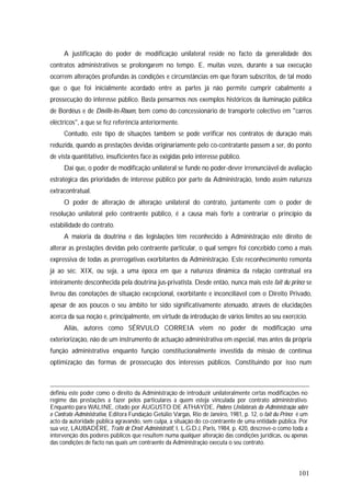 101
A justificação do poder de modificação unilateral reside no facto da generalidade dos
contratos administrativos se prolongarem no tempo. E, muitas vezes, durante a sua execução
ocorrem alterações profundas às condições e circunstâncias em que foram subscritos, de tal modo
que o que foi inicialmente acordado entre as partes já não permite cumprir cabalmente a
prossecução do interesse público. Basta pensarmos nos exemplos históricos da iluminação pública
de Bordéus e de Déville-lés-Rouen, bem como do concessionário de transporte colectivo em "carros
eléctricos", a que se fez referência anteriormente.
Contudo, este tipo de situações também se pode verificar nos contratos de duração mais
reduzida, quando as prestações devidas originariamente pelo co-contratante passem a ser, do ponto
de vista quantitativo, insuficientes face às exigidas pelo interesse público.
Daí que, o poder de modificação unilateral se funde no poder-dever irrenunciável de avaliação
estratégica das prioridades de interesse público por parte da Administração, tendo assim natureza
extracontratual.
O poder de alteração de alteração unilateral do contrato, juntamente com o poder de
resolução unilateral pelo contraente público, é a causa mais forte a contrariar o princípio da
estabilidade do contrato.
A maioria da doutrina e das legislações têm reconhecido à Administração este direito de
alterar as prestações devidas pelo contraente particular, o qual sempre foi concebido como a mais
expressiva de todas as prerrogativas exorbitantes da Administração. Este reconhecimento remonta
já ao séc. XIX, ou seja, a uma época em que a natureza dinâmica da relação contratual era
inteiramente desconhecida pela doutrina jus-privatista. Desde então, nunca mais este fait du prince se
livrou das conotações de situação excepcional, exorbitante e inconciliável com o Direito Privado,
apesar de aos poucos o seu âmbito ter sido significativamente atenuado, através de elucidações
acerca da sua noção e, principalmente, em virtude da introdução de vários limites ao seu exercício.
Aliás, autores como SÉRVULO CORREIA vêem no poder de modificação uma
exteriorização, não de um instrumento de actuação administrativa em especial, mas antes da própria
função administrativa enquanto função constitucionalmente investida da missão de contínua
optimização das formas de prossecução dos interesses públicos. Constituindo por isso num
definiu este poder como o direito da Administração de introduzir unilateralmente certas modificações no
regime das prestações a fazer pelos particulares a quem esteja vinculada por contrato administrativo.
Enquanto para WALINE, citado por AUGUSTO DE ATHAYDE, Poderes Unilaterais da Administração sobre
o Contrato Administrativo, Editora Fundação Getúlio Vargas, Rio de Janeiro, 1981, p. 12, o fait du Prince é um
acto da autoridade pública agravando, sem culpa, a situação do co-contraente de uma entidade pública. Por
sua vez, LAUBADÈRE, Traité de Droit Administratif, I, L.G.D.J, Paris, 1984, p. 420, descreve-o como toda a
intervenção dos poderes públicos que resultem numa qualquer alteração das condições jurídicas, ou apenas
das condições de facto nas quais um contraente da Administração executa o seu contrato.
 