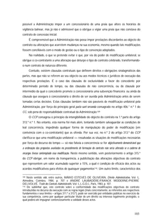 103
possível a Administração impor a um concessionário de uma praia que altere os horários de
vigilância balnear, mas já não é admissível que o obrigue a vigiar uma praia que não constava do
contrato de concessão inicial.
É compreensível que a Administração não possa impor prestações discordantes ao objecto do
contrato ou alterações que acarretem mudanças na sua economia, mesmo quando tais modificações
fossem conciliáveis com o modo de gestão ou o tipo de convenção adoptados.
Na realidade, o que se pretende evitar é que, por via do poder de modificação unilateral, se
obrigue o co-contratante a uma alteração que deturpe o tipo de contrato celebrado, transformando-
o num contrato de natureza diferente.
Contudo, existem cláusulas contratuais que definem direitos e obrigações sinalagmáticos das
partes, mas que não se referem ao seu objecto ou aos modos técnicos e jurídicos de execução das
respectivas prestações. É o caso das cláusulas de exclusividade a favor do concedente por
determinado período de tempo, ou das cláusulas de não concorrência, ou da cláusula por
intermédio da qual o concedente promete à concessionária uma subvenção financeira; ou ainda da
cláusula que assegura à concessionária o direito de ser ouvida pela Administração antes de serem
tomadas certas decisões. Estas cláusulas também não são passíveis de modificação unilateral pela
Administração, por força do princípio geral pacta sunt servanda consagrado no artigo 406.° n.º 1 do
CC, sob pena de responsabilidade contratual da Administração.109
O CCP consagrou o princípio da intangibilidade do objecto do contrato na 1.ª parte do artigo
313.º n.º 1. No entanto, esta norma foi mais além, tentando também salvaguardar as condições de
leal concorrência, impedindo qualquer forma de manipulação do poder de modificação (em
conivência com o co-contratante) que as ofenda. Por sua vez, no n.º 2 do artigo 313.º do CCP
clarifica-se que uma modificação unilateral — ressalvadas as situações de modificações necessárias
por força do decurso do tempo — só não falseia a concorrência se for objectivamente demonstrável que
a ordenação das propostas avaliadas no procedimento de formação do contrato não seria alterada se o caderno de
encargos tivesse contemplado essa modificação. Neste mesmo sentido, vem posteriormente o artigo 315.º
do CCP obrigar, em nome da transparência, a publicitação das alterações objectivas do contrato
que representem um valor acumulado superior a 15%, a qual é condição de eficácia dos actos ou
acordos modificativos para efeitos de quaisquer pagamentos110. Um outro limite, característico dos
109 Neste sentido vide, entre outros, MÁRIO ESTEVES DE OLIVEIRA, Direito Administrativo, Vol. I,
Almedina, Coimbra, 1984, p. 707 e ANDRÉ LAUBADÈRE/FRANCK MODERNE/PIERRE
DELVOLVÉ, Traité des Contrats Administratifs, Vol. I, L.G.D.J., Paris, 1983, p. 107.
110 De sublinhar que, este controlo sobre a conformidade das modificações objectivas do contrato
introduzidas no decurso da execução com as regras legais (mais concretamente, as referentes aos respectivos
fundamentos e seus limites – artigos 311.º a 313.º), pode ser exercido por entidades públicas no exercício da
sua competência, como por qualquer particular titular de um direito ou interesse legalmente protegido, o
qual poderá até impugnar contenciosamente a validade desses actos.
 