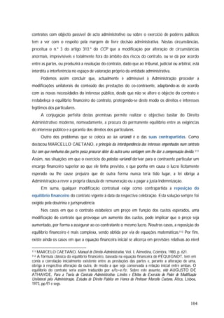 104
contratos com objecto passível de acto administrativo ou sobre o exercício de poderes públicos
tem a ver com o respeito pela margem de livre decisão administrativa. Nestas circunstâncias,
preceitua o n.º 3 do artigo 313.º do CCP que a modificação por alteração de circunstâncias
anormais, imprevisíveis e totalmente fora do âmbito dos riscos do contrato, ou se dá por acordo
entre as partes, ou produzirá a resolução do contrato, dado que ao tribunal, judicial ou arbitral, está
interdita a interferência no espaço de valoração próprio da entidade administrativa.
Podemos assim concluir que, actualmente é admissível à Administração proceder a
modificações unilaterais do conteúdo das prestações do co-contraente, adaptando-as de acordo
com as novas necessidades do interesse público, desde que não se altere o objecto do contrato e
restabeleça o equilíbrio financeiro do contrato, protegendo-se deste modo os direitos e interesses
legítimos dos particulares.
A conjugação perfeita destas premissas permite realizar o objectivo basilar do Direito
Administrativo moderno, nomeadamente, a procura do permanente equilíbrio entre as exigências
do interesse público e a garantia dos direitos dos particulares.
Outro dos problemas que se coloca ao ius variandi é o das suas contrapartidas. Como
destacou MARCELLO CAETANO, o princípio da interdependência dos interesses empenhados num contrato
faz com que nenhuma das partes possa procurar obter da outra uma vantagem sem lhe dar a compensação devida.111
Assim, nas situações em que o exercício do potestas variandi derivar para o contraente particular um
encargo financeiro superior ao que ele tinha previsto, e que ponha em causa o lucro licitamente
esperado ou lhe cause prejuízo que de outra forma nunca teria tido lugar, a lei obriga a
Administração a rever a própria cláusula de remuneração ou a pagar a justa indemnização.
Em suma, qualquer modificação contratual exige como contrapartida a reposição do
equilíbrio financeiro do contrato vigente à data da respectiva celebração. Esta solução sempre foi
exigida pela doutrina e jurisprudência.
Nos casos em que o contrato estabelece um preço em função dos custos esperados, uma
modificação do contrato que provoque um aumento dos custos, pode implicar que o preço seja
aumentado, por forma a assegurar ao co-contratante o mesmo lucro. Noutros casos, a reposição do
equilíbrio financeiro é mais complexa, sendo obtida por via de equações matemáticas.112 Por fim,
existe ainda os casos em que a equação financeira inicial se alicerça em previsões relativas ao nível
111 MARCELO CAETANO, Manual de Direito Administrativo, Vol. I, Almedina, Coimbra, 1980, p. 621.
112 A fórmula clássica do equilíbrio financeiro, baseada na equação financeira de PÉQUIGNOT, tem em
conta a correlação inicialmente existente entre as prestações das partes e, perante a alteração de uma,
obriga à respectiva alteração da outra, de modo a que seja conservada a relação inicial entre ambas. O
equilíbrio do contrato seria assim traduzido por a/b=a’/b’. Sobre este assunto, vide AUGUSTO DE
ATHAYDE, Para a Teoria do Contrato Administrativo: Limites e Efeitos do Exercício do Poder de Modificação
Unilateral pela Administração, Estudos de Direito Público em Honra do Professor Marcello Caetano, Ática, Lisboa,
1973, pp.91 e segs.
 