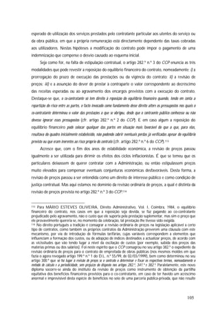 105
esperado de utilização dos serviços prestados pelo contratante particular aos utentes do serviço ou
da obra pública, em que a própria remuneração está directamente dependente das taxas cobradas
aos utilizadores. Nestas hipóteses a modificação do contrato pode impor o pagamento de uma
indemnização que compense o desvio causado ao esquema inicial.
Seja como for, na falta de estipulação contratual, o artigo 282.º n.º 3 do CCP enuncia as três
modalidades que pode revestir a reposição do equilíbrio financeiro do contrato, nomeadamente: i) a
prorrogação do prazo de execução das prestações ou da vigência do contrato; ii) a revisão de
preços; iii) e a assunção do dever de prestar à contraparte o valor correspondente ao decréscimo
das receitas esperadas ou ao agravamento dos encargos previstos com a execução do contrato.
Destaque-se que, o co-contratante só tem direito à reposição do equilíbrio financeiro quando, tendo em conta a
repartição do risco entre as partes, o facto invocado como fundamento desse direito altere os pressupostos nos quais o
co-contratante determinou o valor das prestações a que se obrigou, desde que o contraente público conhecesse ou não
devesse ignorar esses pressupostos (cfr. artigo 282.º n.º 2 do CCP). E em caso algum a reposição do
equilíbrio financeiro pode colocar qualquer das partes em situação mais favorável do que a que, para elas,
resultava do quadro inicialmente estabelecido, não podendo cobrir eventuais perdas já verificadas apesar do equilíbrio
previsto ou que eram inerentes ao risco próprio do contrato (cfr. artigo 282.º n.º 6 do CCP).113
Acresce que, com o fim dos anos de estabilidade económica, a revisão de preços passou
igualmente a ser utilizada para dirimir os efeitos dos ciclos inflacionistas. É que se temeu que os
particulares deixassem de querer contratar com a Administração, ou então estipulassem preços
muito elevados para compensar eventuais conjunturas económicas desfavoráveis. Desta forma, a
revisão de preços passou a ser entendida como um direito de interesse público e como condição de
justiça contratual. Mas aqui estamos no domínio da revisão ordinária de preços, a qual é distinta da
revisão de preços prevista no artigo 282.º n.º 3 do CCP.114
113 Para MÁRIO ESTEVES OLIVEIRA, Direito Administrativo, Vol. I, Coimbra, 1984, o equilíbrio
financeiro do contrato, nos casos em que a reposição seja devida, se faz pagando ao co-contratante
prejudicado pelo agravamento, não o custo que ele suporta pela prestação suplementar, mas sim o preço que
ele provavelmente quereria se, no momento da celebração, tal prestação lhe tivesse sido exigida.
114 No direito português a tradição é consagrar a revisão ordinária de preços na legislação aplicável a certo
tipo de contratos, como também os próprios contratos da Administração preverem uma cláusula com este
mecanismo, por via de introdução de fórmulas tarifárias, cujas variáveis correspondem a elementos que
influenciam a formação dos custos, ou de adopção de índices destinados a actualizar preços, de acordo com
as vicissitudes que vão tendo lugar a nível da oscilação de custos (por exemplo, subida dos preços das
matérias primas ou dos salários). Foi neste espírito que o CCP consagrou no seu artigo 382.º o expediente da
revisão ordinária de preços para o contrato de empreitada de obras públicas (nos mesmos moldes em que
fazia o agora revogado artigo 199.º n.º 1 do D.L. n.º 55/99, de 02/03/1999), bem como determinou no seu
artigo 300.º que só há lugar à revisão de preços se o contrato o determinar e fixar os respectivos termos, nomeadamente o
método de cálculo e a periodicidade, sem prejuízo do disposto nos artigos 282.º, 341.º e 382.º. Paralelamente, este novo
diploma socorre-se ainda do instituto da revisão de preços como instrumento de obtenção da partilha
equitativa dos benefícios financeiros previstos para o co-contratante, em caso de ter havido um acréscimo
anormal e imprevisível desta espécie de benefícios no seio de uma parceria pública-privada, que não resulte
 