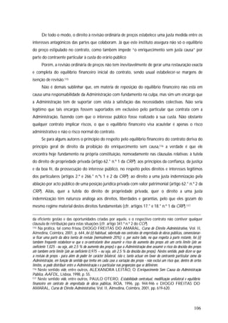 106
De todo o modo, o direito à revisão ordinária de preços estabelece uma justa medida entre os
interesses antagónicos das partes que colaboram. Já que este instituto assegura não só o equilíbrio
do preço estipulado no contrato, como também impede “o enriquecimento sem justa causa” por
parte do contraente particular à custa do erário público
Porém, a revisão ordinária de preços não tem inevitavelmente de gerar uma restauração exacta
e completa do equilíbrio financeiro inicial do contrato, sendo usual estabelecer-se margens de
isenção de revisão.115
Não é demais sublinhar que, em matéria de reposição do equilíbrio financeiro não está em
causa uma responsabilidade da Administração com fundamento na culpa, mas sim um encargo que
a Administração tem de suportar com vista à satisfação das necessidades colectivas. Não seria
legítimo que tais encargos fossem suportados em exclusivo pelo particular que contrata com a
Administração, fazendo com que o interesse público fosse realizado à sua custa. Não obstante
qualquer contrato implicar riscos, o que o equilíbrio financeiro visa acautelar é apenas o risco
administrativo e não o risco normal do contrato.
Se para alguns autores o princípio do respeito pelo equilíbrio financeiro do contrato deriva do
princípio geral de direito da proibição do enriquecimento sem causa,116 a verdade é que ele
encontra hoje fundamento na própria constituição, nomeadamente nas cláusulas relativas: à tutela
do direito de propriedade privada (artigo 62.° n.º 1 da CRP); aos princípios da confiança, da justiça
e da boa fé, da prossecução do interesse público, no respeito pelos direitos e interesses legítimos
dos particulares (artigos 2.º e 266.° n.ºs 1 e 2 da CRP); ao direito a uma justa indemnização pela
ablação por acto público de uma posição jurídica privada com valor patrimonial (artigo 62.° n.º 2 da
CRP). Aliás, quer a tutela do direito de propriedade privada, quer o direito a uma justa
indemnização têm natureza análoga aos direitos, liberdades e garantias, pelo que eles gozam do
mesmo regime material destes direitos fundamentais (cfr. artigos 17.° e 18.° n.º 1 da CRP).117
da eficiente gestão e das oportunidades criadas por aquele, e o respectivo contrato não contiver qualquer
cláusula de retribuição para estas situações (cfr. artigo 341.º n.º 2 do CCP).
115 Na prática, tal como frisou DIOGO FREITAS DO AMARAL, Curso de Direito Administrativo, Vol. II,
Almedina, Coimbra, 2001, p. 644.,foi (é) habitual, sobretudo nos contratos de empreitada de obras públicas, convencionar-
se ficar uma parte da obra isenta de revisão (normalmente 20%); e, por outro lado, no que respeita à parte restante, foi (é)
também frequente estabelecer-se que o co-contratante deve assumir o risco do aumento dos preços até um certo limite (até ao
coeficiente 1,025 - ou seja, até 2,5 % do aumento dos preços) e que a Administração deve assumir o risco da descida dos preços
até também certo limite (até ao coeficiente 0,975 – ou seja, até 2,5 % da descida dos preços). Nestes sentido, pode dizer-se que
a revisão de preços - para além de poder ter carácter bilateral, isto é, tanto actuar em favor do contraente particular como da
Administração, em função do sentido que tenha em cada caso a variação dos preços - não exclui um risco que, dentro de certos
limites, se pode distribuir entre a Administração e o particular nas proporções que se definirem.
116 Neste sentido vide, entre outros, ALEXANDRA LEITÃO, O Enriquecimento Sem Causa da Administração
Pública, AAFDL, Lisboa, 1998, p. 55.
117 Neste sentido vide, entre outros, PAULO OTERO, Estabilidade contratual, modificação unilateral e equilíbrio
financeiro em contrato de empreitada de obras públicas, ROA, 1996, pp. 944-946 e DIOGO FREITAS DO
AMARAL, Curso de Direito Administrativo, Vol. II, Almedina, Coimbra, 2001, pp. 619-620.
 