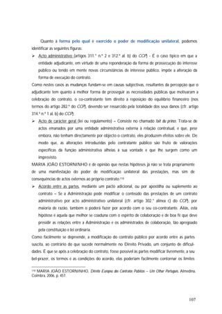107
Quanto à forma pelo qual é exercido o poder de modificação unilateral, podemos
identificar as seguintes figuras:
 Acto administrativo (artigos 311.° n.º 2 e 312.º al. b) do CCP) - É o caso típico em que a
entidade adjudicante, em virtude de uma reponderação da forma de prossecução do interesse
público ou tendo em mente novas circunstâncias de interesse público, impõe a alteração da
forma de execução do contrato.
Como nestes casos as mudanças fundam-se em causas subjectivas, resultantes da percepção que o
adjudicante tem quanto à melhor forma de prosseguir as necessidades públicas que motivaram a
celebração do contrato, o co-contratante tem direito à reposição do equilíbrio financeiro (nos
termos do artigo 282.º do CCP), devendo ser ressarcido pela totalidade dos seus danos (cfr. artigo
314.º n.º 1 al. b) do CCP);
 Acto de carácter geral (lei ou regulamento) – Consiste no chamado fait du prince. Trata-se de
actos emanados por uma entidade administrativa externa à relação contratual, e que, pese
embora, não tenham directamente por objecto o contrato, eles produzem efeitos sobre ele. De
modo que, as alterações introduzidas pelo contratante público são fruto de valorações
específicas da função administrativa alheias à sua vontade e que lhe surgem como um
imprevisto.
MARIA JOÃO ESTORNINHO é de opinião que nestas hipóteses já não se trata propriamente
de uma manifestação do poder de modificação unilateral das prestações, mas sim de
consequências de actos externos ao próprio contrato.118
 Acordo entre as partes, mediante um pacto adicional, ou por apostilha ou suplemento ao
contrato – Se a Administração pode modificar o conteúdo das prestações de um contrato
administrativo por acto administrativo unilateral (cfr. artigo 302.° alínea c) do CCP), por
maioria de razão, também o poderá fazer por acordo com o seu co-contratante. Aliás, esta
hipótese é aquela que melhor se coaduna com o espírito de colaboração e de boa fé que deve
presidir as relações entre a Administração e os administrados de colaboração, tão apregoado
pela constituição e lei ordinária.
Como facilmente se depreende, a modificação do contrato público por acordo entre as partes
suscita, ao contrário do que sucede normalmente no Direito Privado, um conjunto de dificul-
dades. É que se após a celebração do contrato, fosse possível às partes modificar livremente, a seu
bel-prazer, os termos e as condições do acordo, elas poderiam facilmente contornar os limites
118 MARIA JOÃO ESTORNINHO, Direito Europeu dos Contratos Públicos – Um Olhar Português, Almedina,
Coimbra, 2006, p. 457.
 
