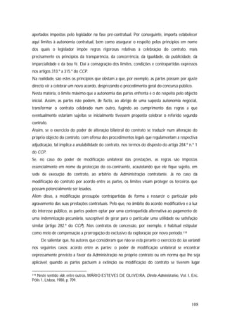 108
apertados impostos pelo legislador na fase pré-contratual. Por conseguinte, importa estabelecer
aqui limites à autonomia contratual, bem como assegurar o respeito pelos princípios em nome
dos quais o legislador impõe regras rigorosas relativas à celebração do contrato, mais
precisamente os princípios da transparência, da concorrência, da igualdade, da publicidade, da
imparcialidade e da boa fé. Daí a consagração dos limites, condições e contrapartidas expressos
nos artigos 313.º a 315.º do CCP.
Na realidade, são estes os princípios que obstam a que, por exemplo, as partes possam por ajuste
directo vir a celebrar um novo acordo, desprezando o procedimento geral do concurso público.
Nesta matéria, o limite máximo que a autonomia das partes enfrenta é o do respeito pelo objecto
inicial. Assim, as partes não podem, de facto, ao abrigo de uma suposta autonomia negocial,
transformar o contrato celebrado num outro, fugindo ao cumprimento das regras a que
eventualmente estariam sujeitas se inicialmente tivessem proposto celebrar o referido segundo
contrato.
Assim, se o exercício do poder de alteração bilateral do contrato se traduzir num alteração do
próprio objecto do contrato, com ofensa dos procedimentos legais que regulamentam a respectiva
adjudicação, tal implica a anulabilidade do contrato, nos termos do disposto do artigo 284.º n.º 1
do CCP.
Se, no caso do poder de modificação unilateral das prestações, as regras são impostas
essencialmente em nome da protecção do co-contraente, acautelando que ele fique sujeito, em
sede de execução do contrato, ao arbítrio da Administração contratante. Já no caso da
modificação do contrato por acordo entre as partes, os limites visam proteger os terceiros que
possam potencialmente ser lesados.
Além disso, a modificação pressupõe contrapartidas de forma a ressarcir o particular pelo
agravamento das suas prestações contratuais. Pelo que, no âmbito do acordo modificativo e à luz
do interesse público, as partes podem optar por uma contrapartida alternativa ao pagamento de
uma indemnização pecuniária, susceptível de gerar para o particular uma utilidade ou satisfação
similar (artigo 282.º do CCP). Nos contratos de concessão, por exemplo, é habitual estipular
como meio de compensação a prorrogação do exclusivo da exploração por novo período.119
De salientar que, há autores que consideram que não se está perante o exercício do ius variandi
nos seguintes casos: acordo entre as partes; o poder de modificação unilateral se encontrar
expressamente previsto a favor da Administração no próprio contrato ou em norma que lhe seja
aplicável; quando as partes pactuem a extinção ou modificação do contrato se tiverem lugar
119 Neste sentido vide, entre outros, MÁRIO ESTEVES DE OLIVEIRA, Direito Administrativo, Vol. I, Enc.
Pólis 1, Lisboa, 1980, p. 709.
 