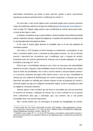 109
determinadas circunstâncias que ambas as partes apreciem; quando as partes convencionem
cláusulas que produzam automaticamente a modificação do contrato.120
Por outro lado, o mais recente diploma sobre contratação pública parece procurar aproximar
a figura da modificação unilateral ao da figura da modificação por alteração das circunstâncias121,
visto no artigo 312.º daquele código estatuir-se que a modificação do contrato apenas pode fundar-
se numa de duas figuras, a saber:
a) Quando as circunstâncias em que as partes fundaram a decisão de contratar tiverem sofrido uma alteração
anormal e imprevisível, desde que a exigência das obrigações por si assumidas afecte gravemente os princípios da boa
fé e não esteja coberta pelos riscos próprios do contrato;
b) Por razões de interesse público decorrentes de necessidades novas ou de uma nova ponderação das
circunstâncias existentes.
Com efeito, o CCP consagrou de forma inovadora os fundamentos e pressupostos em que
tanto o contratante público como o contratante privado podem promover, em caso de alteração
anormal e imprevisível das circunstâncias, quer a modificação, quer a resolução do contrato.
Estendendo assim aos contratos administrativos, ainda que com as devidas adaptações, um regime
semelhante ao do artigo 437.º do CC.
Refira-se que, a irresistibilidade relaciona-se com o facto em causa gerar uma impossibilidade
absoluta de execução. Enquanto a imprevisibilidade consiste em factos cuja realização, pese embora
esteja na ordem das possibilidades, não se sabe se ocorrerá durante a execução daquele contrato e
se, a ocorrerem, produzirão nela algum efeito. Nestes termos, e uma vez que a mutabilidade do
contrato por acto unilateral da Administração tem carácter excepcional, as alterações por causas
imprevistas não podem ser utilizadas para colmatar situações em que na preparação do contrato o
contraente público não agiu com a diligência normalmente exigível, ao não ter acautelado, por dolo
ou negligência, vicissitudes calculáveis.
Ademais, apenas se deve considerar que são novas as necessidades que não eram previsíveis
no momento da formação e celebração do contrato, por se terem verificado ou só ser possível
tomar conhecimento delas após a contratação; pois, caso contrário, não se está perante
necessidades novas, mas somente imprevisíveis.
Não é demais lembrar que, em homenagem ao princípio da intangibilidade do contrato,
120 Neste sentido vide, entre outros, BOQUERA OLIVER, JOSE MARIA - Poder Administrativo y Contrato,
Col. Conferencias e Documentos, n.º 27, 1970, pp. 85-87 e MARIA JOÃO ESTORNINHO, Requiem pelo
Contrato Administrativo, Almedina, Coimbra, 1990, pp. 135.
121 Sublinhe-se que o artigo 79.º n.º 1 al. d) do CCP faz alusão a circunstâncias supervenientes anormais e
imprevisíveis para justificar uma hipotética decisão de não adjudicação após a conclusão do procedimento
pré-contratual.
 