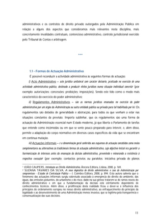 11
administrativos e os contratos de direito privado outorgados pela Administração Pública em
relação a alguns dos aspectos que consideramos mais relevantes nesta disciplina, mais
concretamente invalidades contratuais, contencioso administrativo, controlo jurisdicional exercido
pelo Tribunal de Contas e arbitragem.
***
1.1 - Formas de Actuação Administrativa
É possível reconduzir a actividade administrativa às seguintes formas de actuação:
i) Acto Administrativo – acto jurídico unilateral com carácter decisório, praticado no exercício de uma
actividade administrativa pública, destinado a produzir efeitos jurídicos numa situação individual concreta1 (por
exemplo: autorizações; concessões; proibições; imposições). Sendo este tido como o modo mais
característico do exercício do poder administrativo;
ii) Regulamentos Administrativos – são as normas jurídicas emanadas no exercício do poder
administrativo por um órgão da Administração ou outra entidade pública ou privada para tal habilitada por lei. Os
regulamentos são dotados de generalidade e abstracção, para todos os que venham a estar nas
situações constantes da previsão. Importa sublinhar, que os regulamentos são uma forma de
actuação da Administração essencial num Estado moderno, já que liberta o Parlamento de tarefas
que entende como incómodas ou em que se sente pouco preparado para intervir, e, além disso,
permite a adaptação do corpo normativo em diversos casos específicos da vida que se encontram
em contínua mutação.
iii) Actuações informais – é a denominação geral conferida aos esquemas de actuação concebidos como meios
complementares ou alternativos às tradicionais formas de actuação administrativa, cujo objectivo inicial era garantir a
harmonização de interesses antes da emanação da decisão administrativa, prevenindo e minorando a resistência à
respectiva execução2 (por exemplo: contactos prévios ou paralelos; iniciativa privada de planos
1 JOÃO CAUPERS, Introdução ao Direito Administrativo, Âncora Editora, Lisboa, 2000, p. 169.
2 SUZANA TAVARES DA SILVA, A nova dogmática do direito administrativo: o caso da Administração por
compromissos - Estudos de Contratação Pública – I, Coimbra Editora, 2008, p. 894. Esta autora salienta que o
fenómeno das actuações informais surgiu sobretudo associado à emergência do direito do ambiente, das
águas, das emissões poluentes, do urbanismo e do risco, dado na sua génese tratarem-se de ramos novos do
direito administrativo e em que a fundamentação da decisão está estritamente dependente de
conhecimentos técnicos. Além disso, a proliferação desta realidade ficou a dever-se à influência dos
princípios do ordenamento europeu no nosso direito administrativo, ao enfraquecimento do princípio da
legalidade e ao desenvolvimento de uma Administração menos invasiva, que se legitima pela transparência e
consensualização das suas decisões.
 