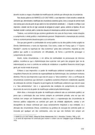 110
durante séculos se negou a faculdade da modificação do contrato por alteração das circunstâncias.
Nas doutas palavras de MARCELLO CAETANO, o caso imprevisto é o facto estranho à vontade dos
contraentes que, determinando a modificação das circunstâncias económicas gerais, torna a execução do contrato muito
mais onerosa para uma das partes do que caberia no risco normalmente considerado (…) Quando se verifique o caso
imprevisto, o devedor não fica em rigor exonerado da obrigação de cumprir: apenas, conforme as hipóteses, lhe será
facultado rescindir o contrato, pedir a revisão das cláusulas de remuneração ou solicitar uma indemnização.122
Todavia, e ao contrário do que acontece geralmente nos casos de força maior, nestas situações
o cumprimento é ainda jurídica e materialmente possível. Simplesmente a manutenção do contrato
torna-se economicamente desastrosa para o co-contraente.
Daí que para garantir a continuidade do serviço público ou da obra pública tenha surgido no
Direito Administrativo a teoria da imprevisão. Esta teoria, criada em França após a 1.ª Guerra
Mundial123, assenta na repartição da “álea económica” pelos dois contraentes, impondo ao ente
público que auxilie o co-contraente em dificuldades, de forma a permitir-lhe prosseguir o
cumprimento do contrato.
Assim, nestas circunstâncias, e em defesa da continuidade na prossecução do interesse
público, reconhece-se que a Administração deve acarretar com parte dos prejuízos (por via de
indemnização) ou rever o contrato no sentido de restabelecer o equilíbrio financeiro inicial (regra
geral, por via da revisão de preços).
Embora o caso imprevisto e o poder de modificação unilateral reconduzam a soluções de
reequilíbrio financeiro do contrato da responsabilidade da Administração, eles constituem institutos
distintos. Pois no caso imprevisto o que está em causa é a “álea económica”, isto é, a verificação de
circunstâncias económicas que destroem o equilíbrio económico-financeiro estabelecido aquando
da celebração do contrato. Enquanto na prerrogativa de modificação unilateral o que está em causa
é a “álea administrativa”, isto é, o agravamento das condições de cumprimento do contrato
decorrente do exercício do poder de modificação unilateral pela Administração.
Além disso, a invocação do poder de modificação unilateral cabe ao contratante público, ao
passo que a contestação dos seus termos compete ao contratante privado, uma vez que este
instituto tem sempre um fundamento subjectivo (isto é, a reponderação das circunstâncias de
interesse público subjacentes ao contrato por parte da entidade adjudicante, conduz a um
desequilíbrio da relação contratual por causa exclusivamente imputável a essa entidade). Já a
alteração das circunstâncias (físicas, económicas ou jurídicas de execução do contrato) pode ser
invocada por qualquer um dos contratantes, uma vez que este instituto tem sempre um
122 MARCELLO CAETANO, Manual de Direito Administrativo, Vol. I, Almedina, Coimbra, 1980, p. 625.
123 A teoria da imprevisão foi construída para resolver o célebre caso do Compagnie de gaz de Bordeaux, em
1916.
 