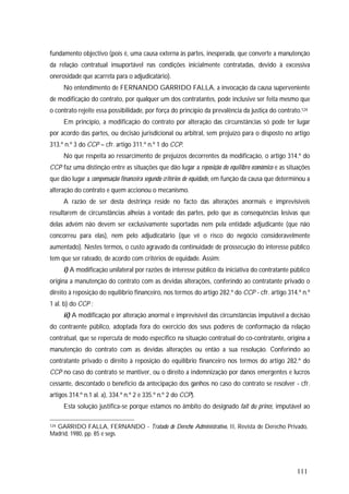 111
fundamento objectivo (pois é, uma causa externa às partes, inesperada, que converte a manutenção
da relação contratual insuportável nas condições inicialmente contratadas, devido à excessiva
onerosidade que acarreta para o adjudicatário).
No entendimento de FERNANDO GARRIDO FALLA, a invocação da causa superveniente
de modificação do contrato, por qualquer um dos contratantes, pode inclusive ser feita mesmo que
o contrato rejeite essa possibilidade, por força do princípio da prevalência da justiça do contrato.124
Em princípio, a modificação do contrato por alteração das circunstâncias só pode ter lugar
por acordo das partes, ou decisão jurisdicional ou arbitral, sem prejuízo para o disposto no artigo
313.º n.º 3 do CCP – cfr. artigo 311.º n.º 1 do CCP.
No que respeita ao ressarcimento de prejuízos decorrentes da modificação, o artigo 314.º do
CCP faz uma distinção entre as situações que dão lugar a reposição do equilibro económico e as situações
que dão lugar a compensação financeira segundo critérios de equidade, em função da causa que determinou a
alteração do contrato e quem accionou o mecanismo.
A razão de ser desta destrinça reside no facto das alterações anormais e imprevisíveis
resultarem de circunstâncias alheias à vontade das partes, pelo que as consequências lesivas que
delas advêm não devem ser exclusivamente suportadas nem pela entidade adjudicante (que não
concorreu para elas), nem pelo adjudicatário (que vê o risco do negócio consideravelmente
aumentado). Nestes termos, o custo agravado da continuidade de prossecução do interesse público
tem que ser rateado, de acordo com critérios de equidade. Assim:
i) A modificação unilateral por razões de interesse público da iniciativa do contratante público
origina a manutenção do contrato com as devidas alterações, conferindo ao contratante privado o
direito à reposição do equilíbrio financeiro, nos termos do artigo 282.º do CCP - cfr. artigo 314.º n.º
1 al. b) do CCP ;
ii) A modificação por alteração anormal e imprevisível das circunstâncias imputável a decisão
do contraente público, adoptada fora do exercício dos seus poderes de conformação da relação
contratual, que se repercuta de modo específico na situação contratual do co-contratante, origina a
manutenção do contrato com as devidas alterações ou então a sua resolução. Conferindo ao
contratante privado o direito à reposição do equilíbrio financeiro nos termos do artigo 282.º do
CCP no caso do contrato se mantiver, ou o direito a indemnização por danos emergentes e lucros
cessante, descontado o benefício da antecipação dos ganhos no caso do contrato se resolver - cfr.
artigos 314.º n.1 al. a), 334.º n.º 2 e 335.º n.º 2 do CCP).
Esta solução justifica-se porque estamos no âmbito do designado fait du prince, imputável ao
124 GARRIDO FALLA, FERNANDO - Tratado de Derecho Administrativo, II, Revista de Derecho Privado,
Madrid, 1980, pp. 85 e segs.
 