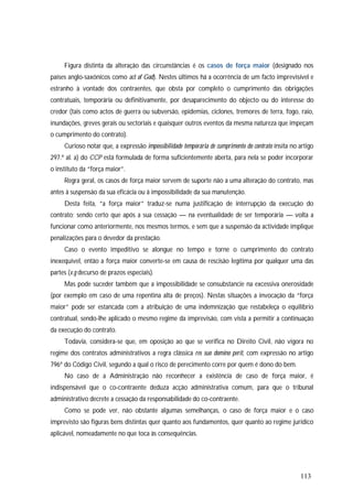 113
Figura distinta da alteração das circunstâncias é os casos de força maior (designado nos
países anglo-saxónicos como act of God). Nestes últimos há a ocorrência de um facto imprevisível e
estranho à vontade dos contraentes, que obsta por completo o cumprimento das obrigações
contratuais, temporária ou definitivamente, por desaparecimento do objecto ou do interesse do
credor (tais como actos de guerra ou subversão, epidemias, ciclones, tremores de terra, fogo, raio,
inundações, greves gerais ou sectoriais e quaisquer outros eventos da mesma natureza que impeçam
o cumprimento do contrato).
Curioso notar que, a expressão impossibilidade temporária de cumprimento do contrato ínsita no artigo
297.º al. a) do CCP está formulada de forma suficientemente aberta, para nela se poder incorporar
o instituto da “força maior”.
Regra geral, os casos de força maior servem de suporte não a uma alteração do contrato, mas
antes à suspensão da sua eficácia ou à impossibilidade da sua manutenção.
Desta feita, “a força maior” traduz-se numa justificação de interrupção da execução do
contrato; sendo certo que após a sua cessação — na eventualidade de ser temporária — volta a
funcionar como anteriormente, nos mesmos termos, e sem que a suspensão da actividade implique
penalizações para o devedor da prestação.
Caso o evento impeditivo se alongue no tempo e torne o cumprimento do contrato
inexequível, então a força maior converte-se em causa de rescisão legítima por qualquer uma das
partes (v.g decurso de prazos especiais).
Mas pode suceder também que a impossibilidade se consubstancie na excessiva onerosidade
(por exemplo em caso de uma repentina alta de preços). Nestas situações a invocação da “força
maior” pode ser estancada com a atribuição de uma indemnização que restabeleça o equilíbrio
contratual, sendo-lhe aplicado o mesmo regime da imprevisão, com vista a permitir a continuação
da execução do contrato.
Todavia, considera-se que, em oposição ao que se verifica no Direito Civil, não vigora no
regime dos contratos administrativos a regra clássica res suo domino perit, com expressão no artigo
796º do Código Civil, segundo a qual o risco de perecimento corre por quem é dono do bem.
No caso de a Administração não reconhecer a existência de caso de força maior, é
indispensável que o co-contraente deduza acção administrativa comum, para que o tribunal
administrativo decrete a cessação da responsabilidade do co-contraente.
Como se pode ver, não obstante algumas semelhanças, o caso de força maior e o caso
imprevisto são figuras bens distintas quer quanto aos fundamentos, quer quanto ao regime jurídico
aplicável, nomeadamente no que toca às consequências.
 