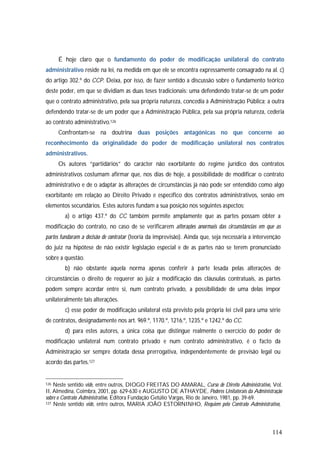 114
É hoje claro que o fundamento do poder de modificação unilateral do contrato
administrativo reside na lei, na medida em que ele se encontra expressamente consagrado na al. c)
do artigo 302.º do CCP. Deixa, por isso, de fazer sentido a discussão sobre o fundamento teórico
deste poder, em que se dividiam as duas teses tradicionais: uma defendendo tratar-se de um poder
que o contrato administrativo, pela sua própria natureza, concedia à Administração Pública; a outra
defendendo tratar-se de um poder que a Administração Pública, pela sua própria natureza, cederia
ao contrato administrativo.126
Confrontam-se na doutrina duas posições antagónicas no que concerne ao
reconhecimento da originalidade do poder de modificação unilateral nos contratos
administrativos.
Os autores “partidários” do carácter não exorbitante do regime jurídico dos contratos
administrativos costumam afirmar que, nos dias de hoje, a possibilidade de modificar o contrato
administrativo e de o adaptar às alterações de circunstâncias já não pode ser entendido como algo
exorbitante em relação ao Direito Privado e específico dos contratos administrativos, senão em
elementos secundários. Estes autores fundam a sua posição nos seguintes aspectos:
a) o artigo 437.º do CC também permite amplamente que as partes possam obter a
modificação do contrato, no caso de se verificarem alterações anormais das circunstâncias em que as
partes fundaram a decisão de contratar (teoria da imprevisão). Ainda que, seja necessária a intervenção
do juiz na hipótese de não existir legislação especial e de as partes não se terem pronunciado
sobre a questão.
b) não obstante aquela norma apenas conferir à parte lesada pelas alterações de
circunstâncias o direito de requerer ao juiz a modificação das cláusulas contratuais, as partes
podem sempre acordar entre si, num contrato privado, a possibilidade de uma delas impor
unilateralmente tais alterações.
c) esse poder de modificação unilateral está previsto pela própria lei civil para uma série
de contratos, designadamente nos art. 969.º, 1170.º, 1216.º, 1235.º e 1242.º do CC.
d) para estes autores, a única coisa que distingue realmente o exercício do poder de
modificação unilateral num contrato privado e num contrato administrativo, é o facto da
Administração ser sempre dotada dessa prerrogativa, independentemente de previsão legal ou
acordo das partes.127
126 Neste sentido vide, entre outros, DIOGO FREITAS DO AMARAL, Curso de Direito Administrativo, Vol.
II, Almedina, Coimbra, 2001, pp. 629-630 e AUGUSTO DE ATHAYDE, Poderes Unilaterais da Administração
sobre o Contrato Administrativo, Editora Fundação Getúlio Vargas, Rio de Janeiro, 1981, pp. 39-69.
127 Neste sentido vide, entre outros, MARIA JOÃO ESTORNINHO, Requiem pelo Contrato Administrativo,
 