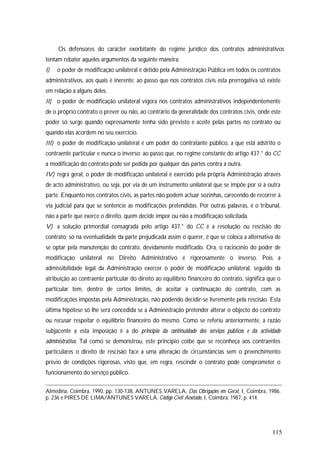 115
Os defensores do carácter exorbitante do regime jurídico dos contratos administrativos
tentam rebater aqueles argumentos da seguinte maneira:
I) o poder de modificação unilateral é detido pela Administração Pública em todos os contratos
administrativos, aos quais é inerente; ao passo que nos contratos civis esta prerrogativa só existe
em relação a alguns deles.
II) o poder de modificação unilateral vigora nos contratos administrativos independentemente
de o próprio contrato o prever ou não, ao contrário da generalidade dos contratos civis, onde este
poder só surge quando expressamente tenha sido previsto e aceite pelas partes no contrato ou
quando elas acordem no seu exercício.
III) o poder de modificação unilateral é um poder do contratante público, a que está adstrito o
contraente particular e nunca o inverso; ao passo que, no regime constante do artigo 437.° do CC
a modificação do contrato pode ser pedida por qualquer das partes contra a outra.
IV) regra geral, o poder de modificação unilateral é exercido pela própria Administração através
de acto administrativo, ou seja, por via de um instrumento unilateral que se impõe por si à outra
parte. Enquanto nos contratos civis, as partes não podem actuar sozinhas, carecendo de recorrer à
via judicial para que se sentencie as modificações pretendidas. Por outras palavras, é o tribunal,
não a parte que exerce o direito, quem decide impor ou não a modificação solicitada.
V) a solução primordial consagrada pelo artigo 437.° do CC é a resolução ou rescisão do
contrato; só na eventualidade da parte prejudicada assim o querer, é que se coloca a alternativa de
se optar pela manutenção do contrato, devidamente modificado. Ora, o raciocínio do poder de
modificação unilateral no Direito Administrativo é rigorosamente o inverso. Pois a
admissibilidade legal da Administração exercer o poder de modificação unilateral, seguido da
atribuição ao contraente particular do direito ao equilíbrio financeiro do contrato, significa que o
particular tem, dentro de certos limites, de aceitar a continuação do contrato, com as
modificações impostas pela Administração, não podendo decidir-se livremente pela rescisão. Esta
última hipótese só lhe será concedida se a Administração pretender alterar o objecto do contrato
ou recusar respeitar o equilíbrio financeiro do mesmo. Como se referiu anteriormente, a razão
subjacente a esta imposição é a do princípio da continuidade dos serviços públicos e da actividade
administrativa. Tal como se demonstrou, este princípio coíbe que se reconheça aos contraentes
particulares o direito de rescisão face a uma alteração de circunstâncias sem o preenchimento
prévio de condições rigorosas, visto que, em regra, rescindir o contrato pode comprometer o
funcionamento do serviço público.
Almedina, Coimbra, 1990, pp. 130-138, ANTUNES VARELA, Das Obrigações em Geral, I, Coimbra, 1986,
p. 236 e PIRES DE LIMA/ANTUNES VARELA, Código Civil Anotado, I, Coimbra, 1987, p. 414.
 