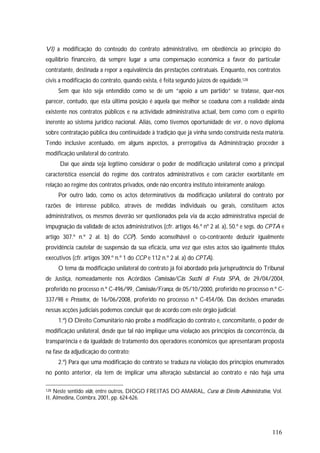 116
VI) a modificação do conteúdo do contrato administrativo, em obediência ao princípio do
equilíbrio financeiro, dá sempre lugar a uma compensação económica a favor do particular
contratante, destinada a repor a equivalência das prestações contratuais. Enquanto, nos contratos
civis a modificação do contrato, quando exista, é feita segundo juízos de equidade.128
Sem que isto seja entendido como se de um “apoio a um partido” se tratasse, quer-nos
parecer, contudo, que esta última posição é aquela que melhor se coaduna com a realidade ainda
existente nos contratos públicos e na actividade administrativa actual, bem como com o espírito
inerente ao sistema jurídico nacional. Aliás, como tivemos oportunidade de ver, o novo diploma
sobre contratação pública deu continuidade à tradição que já vinha sendo construída nesta matéria.
Tendo inclusive acentuado, em alguns aspectos, a prerrogativa da Administração proceder à
modificação unilateral do contrato.
Daí que ainda seja legítimo considerar o poder de modificação unilateral como a principal
característica essencial do regime dos contratos administrativos e com carácter exorbitante em
relação ao regime dos contratos privados, onde não encontra instituto inteiramente análogo.
Por outro lado, como os actos determinativos da modificação unilateral do contrato por
razões de interesse público, através de medidas individuais ou gerais, constituem actos
administrativos, os mesmos deverão ser questionados pela via da acção administrativa especial de
impugnação da validade de actos administrativos (cfr. artigos 46.º nº 2 al. a), 50.º e segs. do CPTA e
artigo 307.º n.º 2 al. b) do CCP). Sendo aconselhável o co-contraente deduzir igualmente
providência cautelar de suspensão da sua eficácia, uma vez que estes actos são igualmente títulos
executivos (cfr. artigos 309.º n.º 1 do CCP e 112 n.º 2 al. a) do CPTA).
O tema da modificação unilateral do contrato já foi abordado pela jurisprudência do Tribunal
de Justiça, nomeadamente nos Acórdãos Comissão/Cãs Succhi di Fruta SPA, de 29/04/2004,
proferido no processo n.º C-496/99, Comissão/França, de 05/10/2000, proferido no processo n.º C-
337/98 e Pressetex, de 16/06/2008, proferido no processo n.º C-454/06. Das decisões emanadas
nessas acções judiciais podemos concluir que de acordo com este órgão judicial:
1.º) O Direito Comunitário não proíbe a modificação do contrato e, concomitante, o poder de
modificação unilateral, desde que tal não implique uma violação aos princípios da concorrência, da
transparência e da igualdade de tratamento dos operadores económicos que apresentaram proposta
na fase da adjudicação do contrato;
2.º) Para que uma modificação do contrato se traduza na violação dos princípios enumerados
no ponto anterior, ela tem de implicar uma alteração substancial ao contrato e não haja uma
128 Neste sentido vide, entre outros, DIOGO FREITAS DO AMARAL, Curso de Direito Administrativo, Vol.
II, Almedina, Coimbra, 2001, pp. 624-626.
 