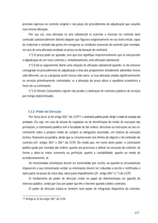 117
previsão expressa no contrato original e nas peças do procedimento de adjudicação que acautele
essa mesma alteração.
Por sua vez, essa alteração só será substancial se acarretar a inserção no contrato dum
conteúdo substancialmente distinto daquele que figurava originariamente no seu texto inicial, capaz
de evidenciar a vontade das partes em renegociar as condições essenciais do contrato (por exemplo,
no caso de uma alteração avultada no preço ou da duração do contrato);
3.º) O preço pode ser ajustado, sem que isso signifique impreterivelmente que se está perante
a adjudicação de um novo contrato e, simultaneamente, uma alteração substancial;
4.º) Está-se seguramente diante uma situação de alteração substancial quando: se ela estivesse
consagrada no procedimento de adjudicação a lista dos proponentes inicialmente admitidos tivesse
sido diferente, ou se a proposta aceite tivesse sido outra; se essa alteração amplia significantemente
os serviços primitivamente contratados; se a alteração do preço altera o equilíbrio económico a
favor do co-contratante;
5.º) O Direito Comunitário vigente não proíbe a celebração de contratos públicos de serviços
por tempo indeterminado.
5.3.2- Poder de Direcção
Por força da al. a) do artigo 302.º do CCP129 o contraente público pode dirigir o modo de execução das
prestações. Ou seja, em caso de lacuna de regulação ou de densificação do modo de execução das
prestações, o contratante público tem a faculdade de dar ordens, directivas ou instruções ao seu co-
contraente sobre o próprio modo de cumprir as obrigações assumidas, em matéria da execução
técnica, financeira ou jurídica, desde que se circunscrevam nos limites do objecto e do conteúdo do
contrato (cfr. artigos 303.º e 304.º do CCP). De modo que, em nome deste poder, o contratante
público pode por exemplo dar ordens: quanto aos processos a utilizar na execução do contrato, de
forma a obter-se maior economia ou perfeição; quanto à contabilidade; quanto ao modo de
acondicionamento, etc.
As mencionadas orientações devem ser transmitidas por escrito, ou quando as circunstâncias
impuserem a sua comunicação verbal, as orientações devem ser reduzidas a escrito e notificadas à
outra parte no prazo de cinco dias, salvo justo impedimento (cfr. artigo 304.º n.º 3 do CCP).
O fundamento do poder de direcção reside no papel da Administração ser guardiã do
interesse público, sendo por isso um poder que lhe é inerente quando celebra contratos.
O poder de direcção traduz-se também num poder de integração dispositiva do contrato,
129 Antiga al. b) do artigo 180.º do CPA.
 