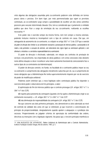 118
visto algumas das obrigações assumidas pelo co-contraente poderem estar definidas em termos
pouco claros e precisos. Em bom rigor, por mais pormenorizadas que sejam as previsões
contratuais, ao co-contratante surge sempre a possibilidade de escolher um dos vários caminhos
possíveis para executar determinada cláusula. Ora, tem-se considerado que é justamente à entidade
pública que deve ficar a cargo da orientação do seu co-contraente, realizando as escolhas
necessárias.130
Este poder não é exercido sempre da mesma forma, nem tem sempre a mesma extensão,
podendo inclusive mostrar-se incompatível com o tipo de contrato em causa. Daí que, em
salvaguarda da autonomia do co-contraente, se estipule no artigo 303.º n.º 2 do CCP que o exercício
do poder de direcção deve limitar-se ao estritamente necessário à prossecução do interesse público, e processando-se de
modo a não perturbar a execução do contrato, com observância das regras legais ou contratuais aplicáveis e sem
diminuir a iniciativa e a correlativa responsabilidade do co-contratante.
O poder de direcção é efectivado, sobretudo, em relação aos contratos de prestação de
serviços e de provimento, nas empreitadas de obras públicas e em certas concessões (não obstante
nesta última situação se dever reconhecer uma maior autonomia funcional do concessionário face a
outros tipos de co-contratantes da Administração).
O poder de direcção consiste, no fundo, na faculdade de o contraente público impor ao seu
co-contraente o cumprimento das obrigações inicialmente subscritas por ele, ou o cumprimento de
novas obrigações que a Administração lhe tenha supervenientemente imposto por via do exercício
do poder de modificação unilateral.
Podemos assim sintetizar que, a nova legislação sobre contratação pública faz depender o
exercício deste poder à observância de três princípios, a saber:
i) optimização do fim de interesse público que o contrato prossegue (cfr. artigos 303.º n.º 1 e
304.º n.º1 do CCP);
ii) respeito pela autonomia da contraparte (quando a lei faz apelo a Administração cingir-se ao
estritamente necessário) — cfr. artigos 303.º n.º 2 e 304.º n.º 1 do CCP;
iii) não diminuição da responsabilidade da contraparte (cfr. artigo 303.º n.º 3 do CCP).
No que concerne aos dois primeiros princípios, eles demonstram-se úteis sobretudo ao nível
do controlo da validade dos actos em que se sintetizam, já que recorrem a concretizações do
princípio da proporcionalidade, designadamente quando apelam à adequação e à proibição dos
excessos. Proporcionando ao julgador critérios de apreciação da conformidade das ordens,
directivas ou instruções com a legislação vigorante. Ao passo que, o terceiro princípio manifesta-se
130 Vide AUGUSTO DE ATHAYDE, Poderes Unilaterais da Administração sobre o Contrato Administrativo,
Editora Fundação Getúlio Vargas, Rio de Janeiro, 1981, p. 5.
 