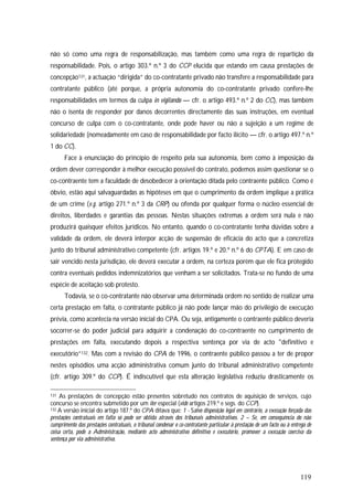 119
não só como uma regra de responsabilização, mas também como uma regra de repartição da
responsabilidade. Pois, o artigo 303.º n.º 3 do CCP elucida que estando em causa prestações de
concepção131, a actuação “dirigida” do co-contratante privado não transfere a responsabilidade para
contratante público (até porque, a própria autonomia do co-contratante privado confere-lhe
responsabilidades em termos da culpa in vigilando — cfr. o artigo 493.º n.º 2 do CC), mas também
não o isenta de responder por danos decorrentes directamente das suas instruções, em eventual
concurso de culpa com o co-contratante, onde pode haver ou não a sujeição a um regime de
solidariedade (nomeadamente em caso de responsabilidade por facto ilícito — cfr. o artigo 497.º n.º
1 do CC).
Face à enunciação do princípio de respeito pela sua autonomia, bem como à imposição da
ordem dever corresponder à melhor execução possível do contrato, podemos assim questionar se o
co-contraente tem a faculdade de desobedecer à orientação ditada pelo contraente público. Como é
óbvio, estão aqui salvaguardadas as hipóteses em que o cumprimento da ordem implique a prática
de um crime (v.g. artigo 271.º n.º 3 da CRP) ou ofenda por qualquer forma o núcleo essencial de
direitos, liberdades e garantias das pessoas. Nestas situações extremas a ordem será nula e não
produzirá quaisquer efeitos jurídicos. No entanto, quando o co-contratante tenha dúvidas sobre a
validade da ordem, ele deverá interpor acção de suspensão de eficácia do acto que a concretiza
junto do tribunal administrativo competente (cfr. artigos 19.º e 20.º n.º 6 do CPTA). E em caso de
sair vencido nesta jurisdição, ele deverá executar a ordem, na certeza porém que ele fica protegido
contra eventuais pedidos indemnizatórios que venham a ser solicitados. Trata-se no fundo de uma
espécie de aceitação sob protesto.
Todavia, se o co-contratante não observar uma determinada ordem no sentido de realizar uma
certa prestação em falta, o contratante público já não pode lançar mão do privilégio de execução
prévia, como acontecia na versão inicial do CPA. Ou seja, antigamente o contraente público deveria
socorrer-se do poder judicial para adquirir a condenação do co-contraente no cumprimento de
prestações em falta, executando depois a respectiva sentença por via de acto "definitivo e
executório”132. Mas com a revisão do CPA de 1996, o contraente público passou a ter de propor
nestes episódios uma acção administrativa comum junto do tribunal administrativo competente
(cfr. artigo 309.º do CCP). É indiscutível que esta alteração legislativa reduziu drasticamente os
131 As prestações de concepção estão presentes sobretudo nos contratos de aquisição de serviços, cujo
concurso se encontra submetido por um iter especial (vide artigos 219.º e segs. do CCP).
132 A versão inicial do artigo 187.º do CPA ditava que: 1 - Salvo disposição legal em contrário, a execução forçada das
prestações contratuais em falta só pode ser obtida através dos tribunais administrativos. 2 – Se, em consequência do não
cumprimento das prestações contratuais, o tribunal condenar o co-contratante particular à prestação de um facto ou à entrega de
coisa certa, pode a Administração, mediante acto administrativo definitivo e executório, promover a execução coerciva da
sentença por via administrativa.
 