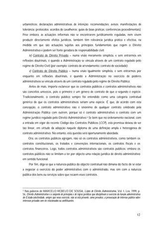 12
urbanísticos; declarações administrativas de intenção; recomendações; avisos; manifestações de
tolerância; protocolos; acordos de cavalheiros; guias de boas práticas; conferências procedimentais).
Pese embora, as actuações informais não se encontrarem juridicamente reguladas, nem visem
produzir directamente efeitos jurídicos, também têm relevância jurídica prática e efectiva, na
medida em que são actuações sujeitas aos princípios fundamentais que regem o Direito
Administrativo e podem ser fonte geradora de responsabilidade civil;
iv) Contrato de Direito Privado – numa visão meramente simplista, e sem entrarmos em
reflexões doutrinais, é quando a Administração se vincula através de um contrato regulado pelo
regime de Direito Civil (por exemplo: contrato de arrendamento; contrato de sociedade);
v) Contrato de Direito Público – numa visão igualmente simplista, e sem entrarmos por
enquanto em reflexões doutrinais, é quando a Administração no exercício de poderes
administrativos se vincula através de um contrato regulado pelo regime de Direito Público.
Antes de mais, importa esclarecer que os contratos públicos e contratos administrativos não
são conceitos unívocos, pois o primeiro é um género de contrato de que o segundo é espécie.
Tradicionalmente, o contrato público sempre foi entendido como uma categoria contratual
genérica de que os contratos administrativos seriam uma espécie. É que, de acordo com esta
concepção, o contrato administrativo não é sinónimo de qualquer contrato celebrado pela
Administração Pública com outrem, porque só é contrato administrativo o contrato com um
regime jurídico regulado pelo Direito Administrativo.3 Se bem que no ordenamento nacional, com
a entrada em vigor do recente Código dos Contratos Públicos (CCP), esta premissa deixou de ser
tão linear, em virtude da adopção naquele diploma de uma definição ampla e heterogénea de
contrato administrativo. No entanto, esta questão será oportunamente abordada.
Ora, os contratos públicos agregam, não só os contratos administrativos, como também os
contratos constitucionais, os tratados e convenções internacionais, os contratos fiscais e os
contratos financeiros. Logo, todos contratos administrativos são contratos públicos; embora os
contratos públicos não se limitam a ter por objecto uma relação jurídica de direito administrativo
em sentido funcional.
Por fim, diga-se que a natureza pública do objecto contratual não dimana do facto de se estar
a negociar o exercício do poder administrativo com o administrado, mas sim com a natureza
pública dos bens ou serviços sobre que recaem esses contratos.
3 Nas palavras de MARCELO REBELO DE SOUSA, Lições de Direito Administrativo, Vol. I, Lex, 1999, p.
56, Direito Administrativo é o conjunto de princípios e de regras jurídicas que disciplinam o exercício da função administrativa
do Estado-colectividade, sempre que nesse exercício, não só está presente, como prevalece, a prossecução do interesse público sobre
interesses privados com ele relacionados ou conflituantes.
 