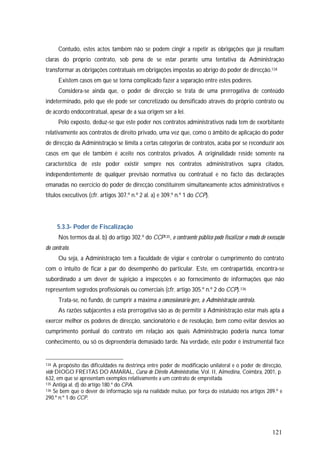 121
Contudo, estes actos também não se podem cingir a repetir as obrigações que já resultam
claras do próprio contrato, sob pena de se estar perante uma tentativa da Administração
transformar as obrigações contratuais em obrigações impostas ao abrigo do poder de direcção.134
Existem casos em que se torna complicado fazer a separação entre estes poderes.
Considera-se ainda que, o poder de direcção se trata de uma prerrogativa de conteúdo
indeterminado, pelo que ele pode ser concretizado ou densificado através do próprio contrato ou
de acordo endocontratual, apesar de a sua origem ser a lei.
Pelo exposto, deduz-se que este poder nos contratos administrativos nada tem de exorbitante
relativamente aos contratos de direito privado, uma vez que, como o âmbito de aplicação do poder
de direcção da Administração se limita a certas categorias de contratos, acaba por se reconduzir aos
casos em que ele também é aceite nos contratos privados. A originalidade reside somente na
característica de este poder existir sempre nos contratos administrativos supra citados,
independentemente de qualquer previsão normativa ou contratual e no facto das declarações
emanadas no exercício do poder de direcção constituírem simultaneamente actos administrativos e
títulos executivos (cfr. artigos 307.º n.º 2 al. a) e 309.º n.º 1 do CCP).
5.3.3- Poder de Fiscalização
Nos termos da al. b) do artigo 302.º do CCP135, o contraente público pode fiscalizar o modo de execução
do contrato.
Ou seja, a Administração tem a faculdade de vigiar e controlar o cumprimento do contrato
com o intuito de ficar a par do desempenho do particular. Este, em contrapartida, encontra-se
subordinado a um dever de sujeição a inspecções e ao fornecimento de informações que não
representem segredos profissionais ou comerciais (cfr. artigo 305.º n.º 2 do CCP).136
Trata-se, no fundo, de cumprir a máxima o concessionário gere, a Administração controla.
As razões subjacentes a esta prerrogativa são as de permitir à Administração estar mais apta a
exercer melhor os poderes de direcção, sancionatório e de resolução, bem como evitar desvios ao
cumprimento pontual do contrato em relação aos quais Administração poderia nunca tomar
conhecimento, ou só os depreenderia demasiado tarde. Na verdade, este poder é instrumental face
134 A propósito das dificuldades na destrinça entre poder de modificação unilateral e o poder de direcção,
vide DIOGO FREITAS DO AMARAL, Curso de Direito Administrativo, Vol. II, Almedina, Coimbra, 2001, p.
632, em que se apresentam exemplos relativamente a um contrato de empreitada.
135 Antiga al. d) do artigo 180.º do CPA.
136 Se bem que o dever de informação seja na realidade mútuo, por força do estatuído nos artigos 289.º e
290.º n.º 1 do CCP.
 