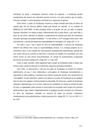 123
contratuais em geral), a fiscalização financeira (contas da empresa) e a fiscalização jurídica
(cumprimento dos deveres do contratante perante terceiros e de actos jurídicos que ele pratica,
como por exemplo, a cessão da posição contratual ou as regras que ele aprova).
Desta forma, o poder de fiscalização encontra-se sempre limitado pela ideia da defesa do
respeito pelo fim de interesse público visado pela decisão de contratar. Já no entender de
MARCELLO CAETANO, os dois principais limites a tal poder são: por um lado, as próprias
cláusulas contratuais, em relação às quais a Administração não se pode afastar; e por outro lado, o
dever de não onerar, dificultar ou impedir o cumprimento do contrato para além do estritamente
necessário (princípio da proporcionalidade).137 A estes limites o CCP consagrou ainda outro, mais
concretamente, o da não diminuição da responsabilidade da contraparte (cfr. artigo 303.º n.º 3).
Em todo o caso, e sob o ponto de vista da responsabilidade, o exercício da fiscalização
também não diminui nem exclui as responsabilidades técnicas e os encargos próprios do co-
contratante, salvo se essa situação for expressamente acautelada pela Administração, quando dite
uma ordem diversa ao contrato ou determine a execução do trabalho em contradição com uma
norma técnica ou uma norma ético-profissional, em virtude de acontecimentos excepcionais
decorrentes do interesse público (cfr. artigo 303.º n.º 3 do CCP).
Como se pode constatar, valem igualmente para o poder de fiscalização todas as ilações que
fizemos sobre o poder de direcção em matéria dos respectivos princípios limitadores.
Com efeito, se observarmos o exercício do poder de fiscalização no âmbito do contrato
administrativo em que é mais emblemática a prerrogativa de fiscalização (nomeadamente, a
empreitada de obras públicas), concluímos que estamos novamente perante uma característica de
"normalidade" em que nada difere, quanto à sua natureza, ao poder de fiscalização de um qualquer
dono de obra num qualquer contrato privado de empreitada. De forma que, o poder de fiscalização
atribuído à Administração, em si mesmo, nada tem de exorbitante em relação ao Direito Privado.
De novo, a originalidade reside somente na característica de este poder existir sempre nos contratos
administrativos supra citados, independentemente de qualquer previsão normativa ou contratual e
no facto das declarações emanadas no exercício do poder de direcção constituírem
simultaneamente actos administrativos e títulos executivos (cfr. artigos 307.º n.º 2 al. a) e 309.º n.º 1
do CCP).
137 MARCELLO CAETANO, Manual de Direito Administrativo, Vol. I, Almedina, Coimbra, 1980, p. 617.
 