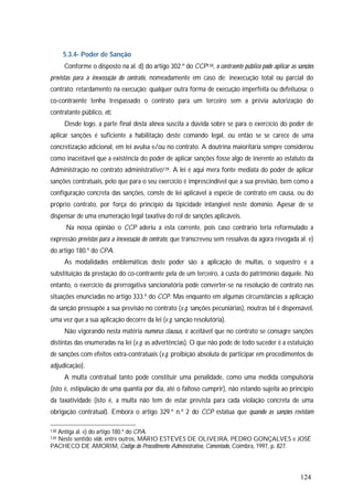 124
5.3.4- Poder de Sanção
Conforme o disposto na al. d) do artigo 302.º do CCP138, o contraente público pode aplicar as sanções
previstas para a inexecução do contrato, nomeadamente em caso de: inexecução total ou parcial do
contrato; retardamento na execução; qualquer outra forma de execução imperfeita ou defeituosa; o
co-contraente tenha trespassado o contrato para um terceiro sem a prévia autorização do
contratante público, etc.
Desde logo, a parte final desta alínea suscita a dúvida sobre se para o exercício do poder de
aplicar sanções é suficiente a habilitação deste comando legal, ou então se se carece de uma
concretização adicional, em lei avulsa e/ou no contrato. A doutrina maioritária sempre considerou
como inaceitável que a existência do poder de aplicar sanções fosse algo de inerente ao estatuto da
Administração no contrato administrativo139. A lei é aqui mera fonte mediata do poder de aplicar
sanções contratuais, pelo que para o seu exercício é imprescindível que a sua previsão, bem como a
configuração concreta das sanções, conste de lei aplicável à espécie de contrato em causa, ou do
próprio contrato, por força do princípio da tipicidade intangível neste domínio. Apesar de se
dispensar de uma enumeração legal taxativa do rol de sanções aplicáveis.
Na nossa opinião o CCP aderiu a esta corrente, pois caso contrário teria reformulado a
expressão previstas para a inexecução do contrato, que transcreveu sem ressalvas da agora revogada al. e)
do artigo 180.º do CPA.
As modalidades emblemáticas deste poder são a aplicação de multas, o sequestro e a
substituição da prestação do co-contraente pela de um terceiro, à custa do património daquele. No
entanto, o exercício da prerrogativa sancionatória pode converter-se na resolução de contrato nas
situações enunciadas no artigo 333.º do CCP. Mas enquanto em algumas circunstâncias a aplicação
da sanção pressupõe a sua previsão no contrato (v.g. sanções pecuniárias), noutras tal é dispensável,
uma vez que a sua aplicação decorre da lei (v.g. sanção resolutória).
Não vigorando nesta matéria numerus clausus, é aceitável que no contrato se consagre sanções
distintas das enumeradas na lei (v.g. as advertências). O que não pode de todo suceder é a estatuição
de sanções com efeitos extra-contratuais (v.g. proibição absoluta de participar em procedimentos de
adjudicação).
A multa contratual tanto pode constituir uma penalidade, como uma medida compulsória
(isto é, estipulação de uma quantia por dia, até o faltoso cumprir), não estando sujeita ao princípio
da taxatividade (isto é, a multa não tem de estar prevista para cada violação concreta de uma
obrigação contratual). Embora o artigo 329.º n.º 2 do CCP estatua que quando as sanções revistam
138 Antiga al. e) do artigo 180.º do CPA.
139 Neste sentido vide, entre outros, MÁRIO ESTEVES DE OLIVEIRA, PEDRO GONÇALVES e JOSÉ
PACHECO DE AMORIM, Código do Procedimento Administrativo, Comentado, Coimbra, 1997, p. 827.
 
